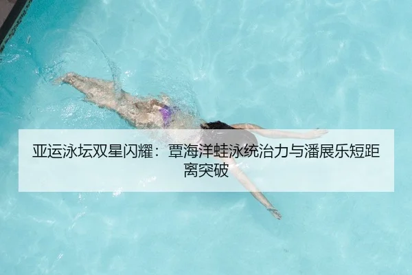 亚运泳坛双星闪耀：覃海洋蛙泳统治力与潘展乐短距离突破