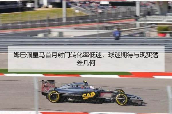 姆巴佩皇马首月射门转化率低迷，球迷期待与现实落差几何