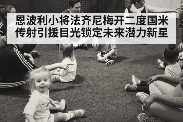 恩波利小将法齐尼梅开二度国米传射引援目光锁定未来潜力新星