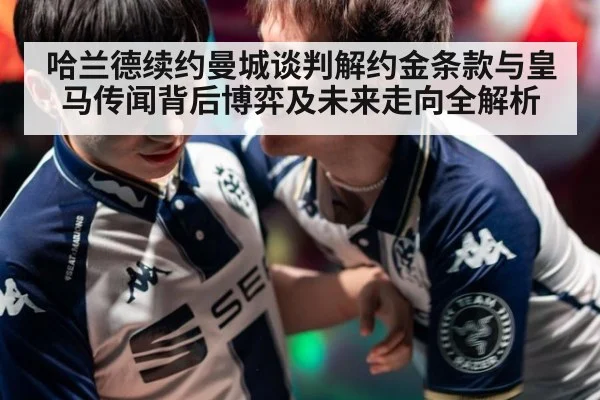 哈兰德续约曼城谈判解约金条款与皇马传闻背后博弈及未来走向全解析